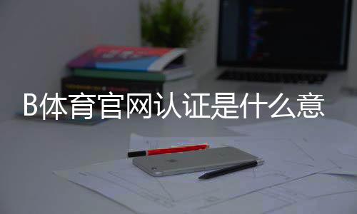 B体育官网认证是什么意思?一分钟看懂认证流程、注意事项与常见问题