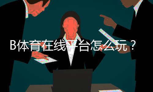 B体育在线平台怎么玩?新手注册、充值、投注与安全全面指南