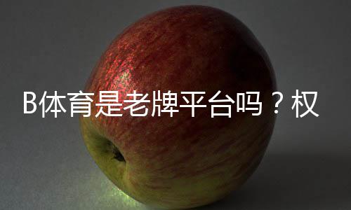 B体育是老牌平台吗?权威评测:历史背景、资质与用户口碑全解析