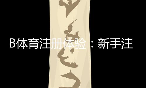 B体育注册体验:新手注册流程、优惠福利与安全注意事项一看就懂