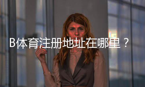 B体育注册地址在哪里?新手注册入口、流程步骤与注意事项全攻略
