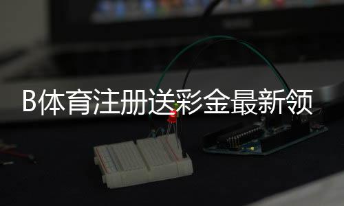 B体育注册送彩金最新领取攻略：2026新手教程、优惠规则与注意事项