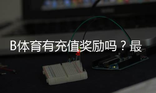 B体育有充值奖励吗？最新充值优惠、规则与领取攻略