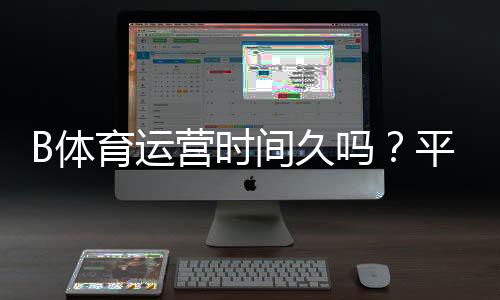 B体育运营时间久吗？平台成立年限、信誉与安全性全面解析