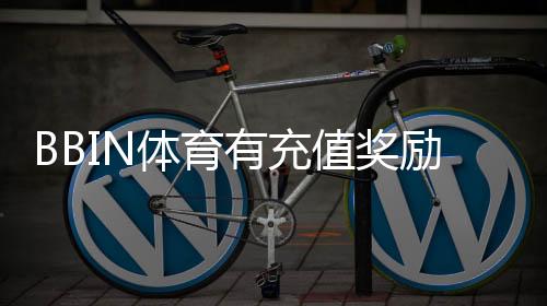 BBIN体育有充值奖励吗?最新充值优惠、领取规则与注意事项全解析