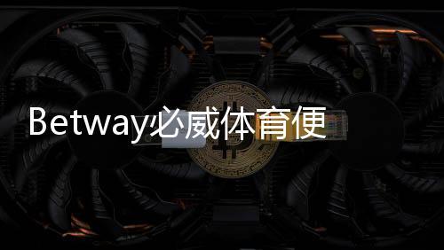 Betway必威体育便捷注册开户指南:新手快速完成注册步骤与安全验证