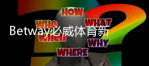 Betway必威体育新人注册礼包怎么领取？详细步骤、礼包内容与注意事项