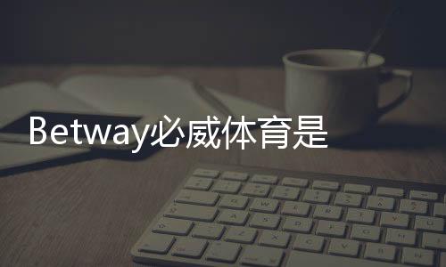 Betway必威体育是老牌平台吗?历史背景、资质与信誉全面揭秘