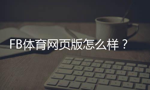 FB体育网页版怎么样?功能体验、注册流程与安全性全面评测