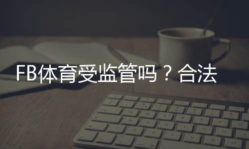 FB体育受监管吗?合法性、牌照与用户风险全面解析