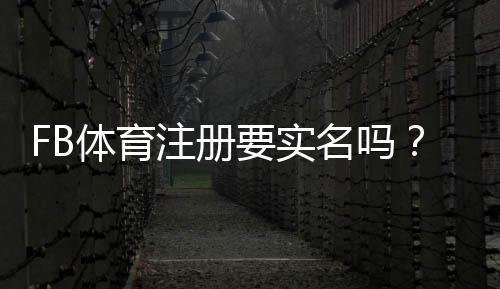 FB体育注册要实名吗?实名认证流程、是否必要与隐私安全全解析