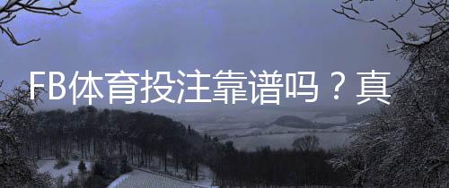 FB体育投注靠谱吗？真实口碑、安全性与风险识别全解析