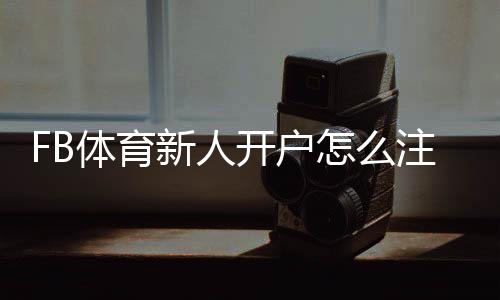FB体育新人开户怎么注册?详细步骤、优惠礼金与安全注意事项
