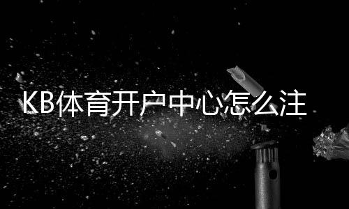 KB体育开户中心怎么注册?新手开户流程、验证步骤与安全注意事项详解
