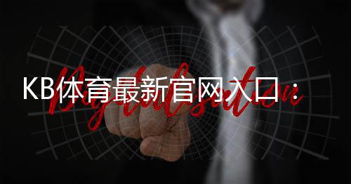 KB体育最新官网入口:安全登录与注册指南优惠活动一站式攻略