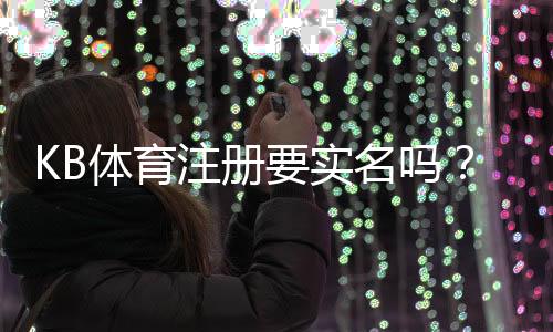 KB体育注册要实名吗?实名认证流程、常见问题与安全注意事项详解