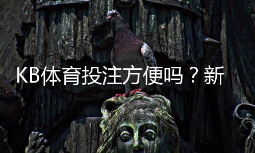 KB体育投注方便吗?新手操作流程、充值提现与安全性全面解析