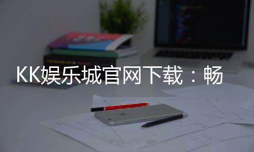 KK娱乐城官网下载:畅享顶级棋牌电游的官方入口指南
