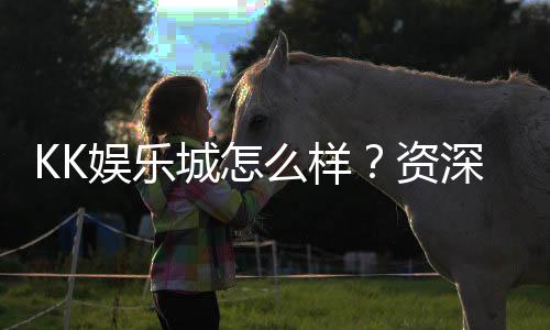 KK娱乐城怎么样?资深玩家带你全面评测真实体验