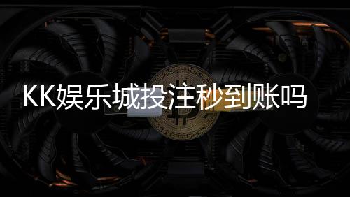 KK娱乐城投注秒到账吗?实测到账速度与充值技巧分享