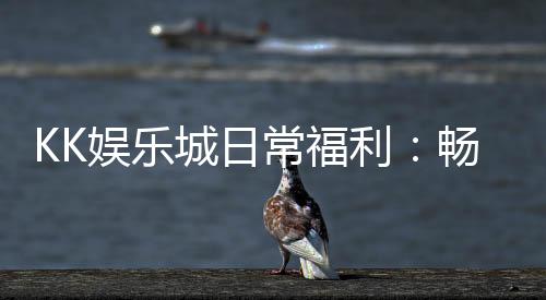 KK娱乐城日常福利:畅享多重好礼与专属优惠