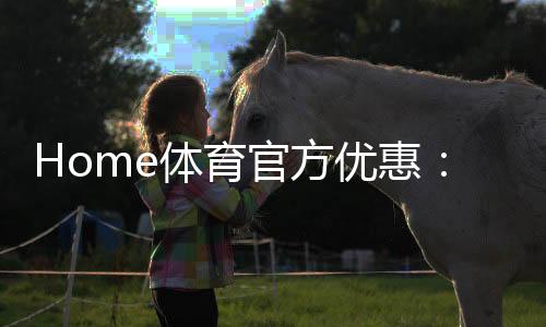 Home体育官方优惠:独家优惠活动与体育投注攻略
