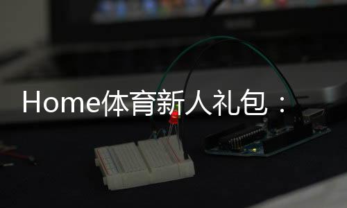 Home体育新人礼包:注册即领1888元首存豪礼