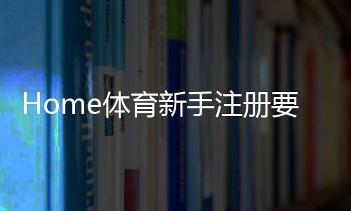 Home体育新手注册要注意什么?5个关键细节助你顺利开局
