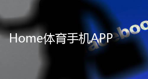 Home体育手机APP下载:畅享全球热门赛事与实时比分