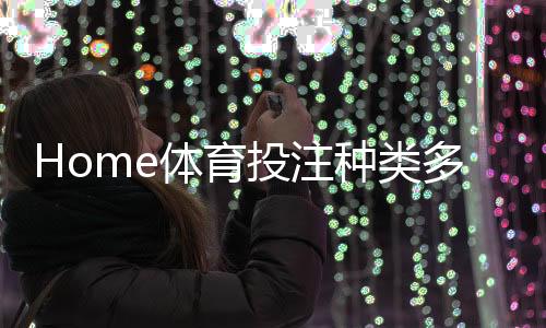 Home体育投注种类多吗?详解热门赛事与特色玩法大盘点