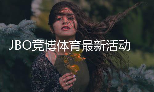 JBO竞博体育最新活动:优惠详情、领取规则与实用攻略一文看懂