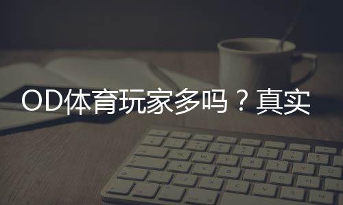 OD体育玩家多吗?真实用户量、活跃度与平台口碑深度解析