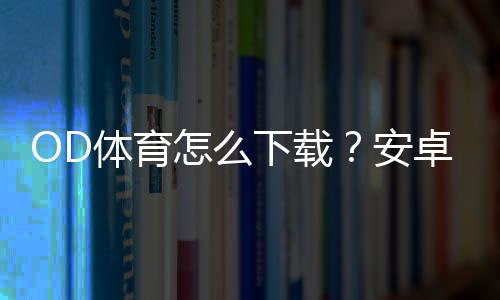 OD体育怎么下载?安卓和iOS详细安装注册教程与常见问题解答