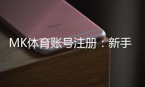 MK体育账号注册:新手必看的快速注册指南