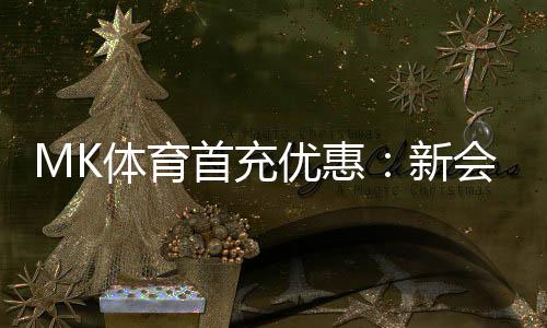 MK体育首充优惠:新会员专享高额返利与独家礼包