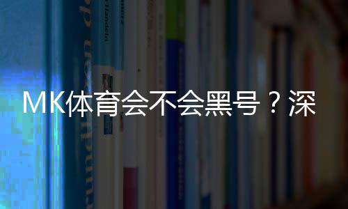 MK体育会不会黑号?深度解析平台安全性与防黑技巧