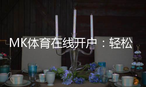 MK体育在线开户:轻松注册享高额首存优惠与顶级赛事体验