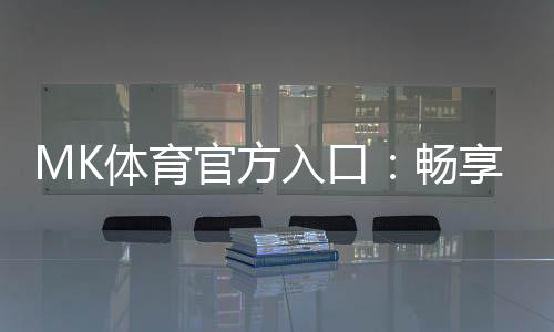 MK体育官方入口:畅享顶级赛事投注与电子游艺的完美体验