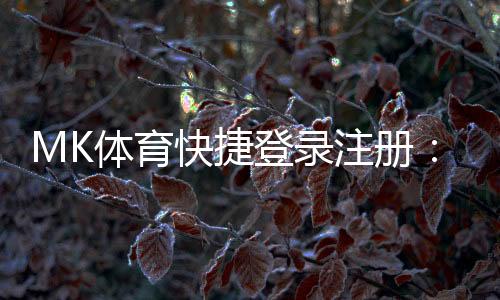 MK体育快捷登录注册:轻松三步完成账号注册畅玩体育赛事