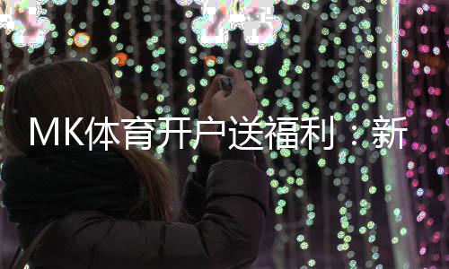 MK体育开户送福利：新用户专享豪礼首存即赠彩金翻倍！