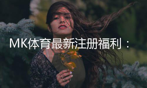MK体育最新注册福利:新用户专享豪礼与高额返水活动