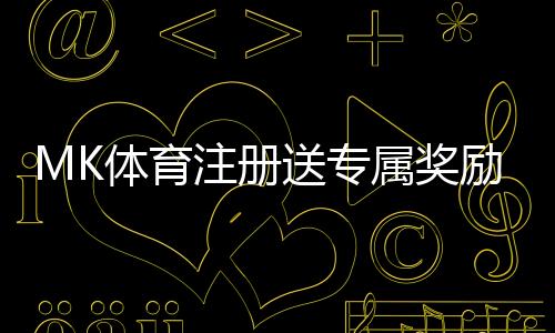 MK体育注册送专属奖励：新用户专享福利与高额返利活动