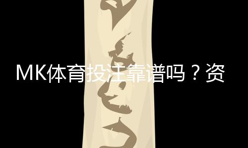 MK体育投注靠谱吗?资深玩家亲测平台安全性与玩法体验