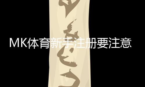 MK体育新手注册要注意什么?5个关键细节助你顺利开局