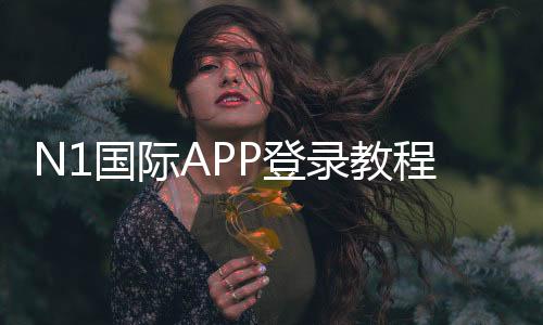 N1国际APP登录教程:注册步骤、快速登录与账号安全全攻略