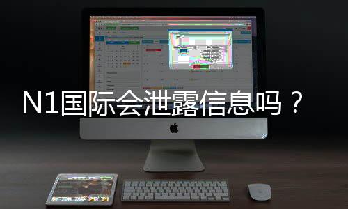 N1国际会泄露信息吗?安全性评估、真实用户反馈与隐私防护指南