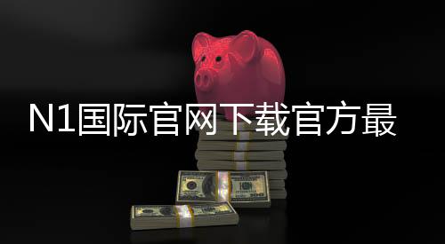 N1国际官网下载官方最新版:安卓与iOS安全安装教程与常见问题解答