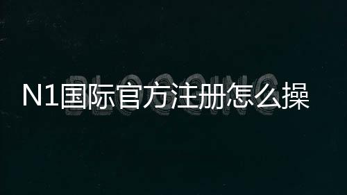 N1国际官方注册怎么操作?新手注册流程、验证与安全注意事项