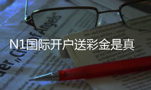N1国际开户送彩金是真的吗?新手领取步骤、优惠规则与安全注意事项详解