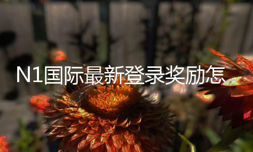 N1国际最新登录奖励怎么领取？新手领取步骤、流水要求与注意事项一览